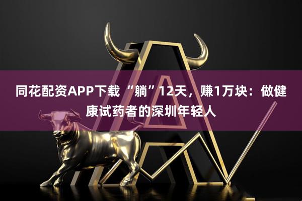 同花配资APP下载 “躺”12天，赚1万块：做健康试药者的深圳年轻人