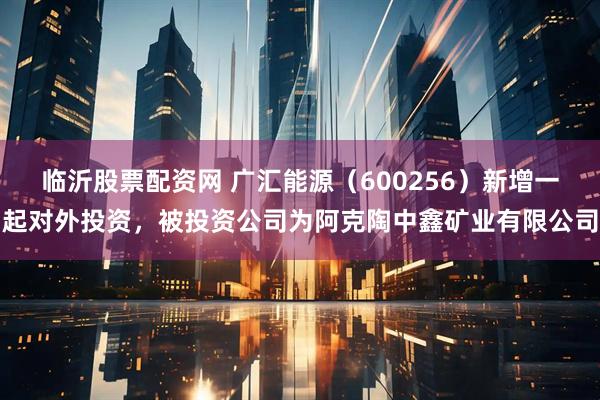 临沂股票配资网 广汇能源（600256）新增一起对外投资，被投资公司为阿克陶中鑫矿业有限公司
