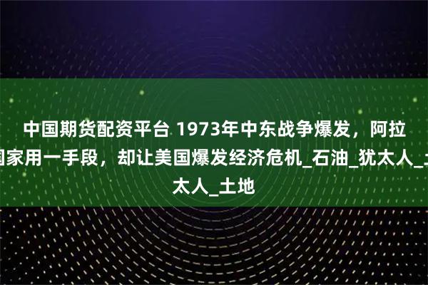 中国期货配资平台 1973年中东战争爆发，阿拉伯国家用一手段，却让美国爆发经济危机_石油_犹太人_土地