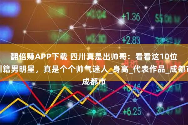 翻倍赚APP下载 四川真是出帅哥：看看这10位川籍男明星，真是个个帅气迷人_身高_代表作品_成都市