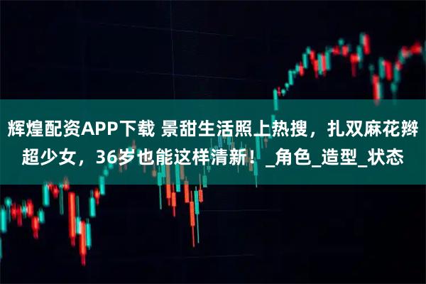 辉煌配资APP下载 景甜生活照上热搜，扎双麻花辫超少女，36岁也能这样清新！_角色_造型_状态