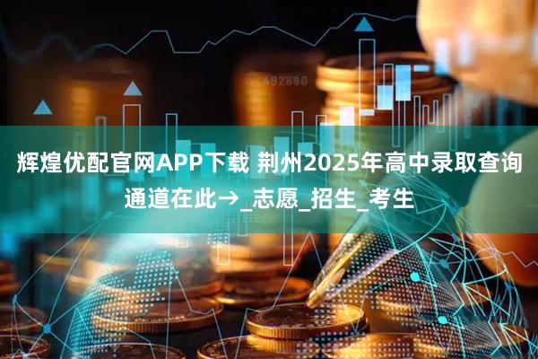 辉煌优配官网APP下载 荆州2025年高中录取查询通道在此→_志愿_招生_考生