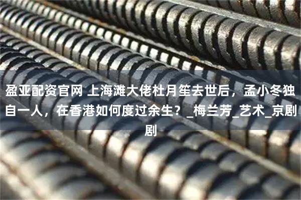 盈亚配资官网 上海滩大佬杜月笙去世后，孟小冬独自一人，在香港如何度过余生？_梅兰芳_艺术_京剧