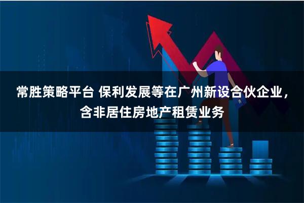 常胜策略平台 保利发展等在广州新设合伙企业，含非居住房地产租赁业务