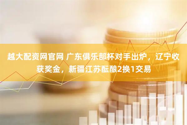越大配资网官网 广东俱乐部杯对手出炉，辽宁收获奖金，新疆江苏酝酿2换1交易