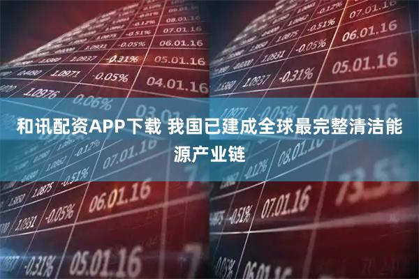 和讯配资APP下载 我国已建成全球最完整清洁能源产业链