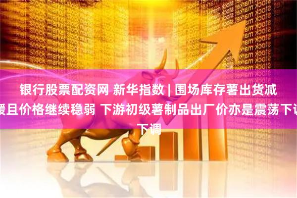 银行股票配资网 新华指数 | 围场库存薯出货减缓且价格继续稳弱 下游初级薯制品出厂价亦是震荡下调