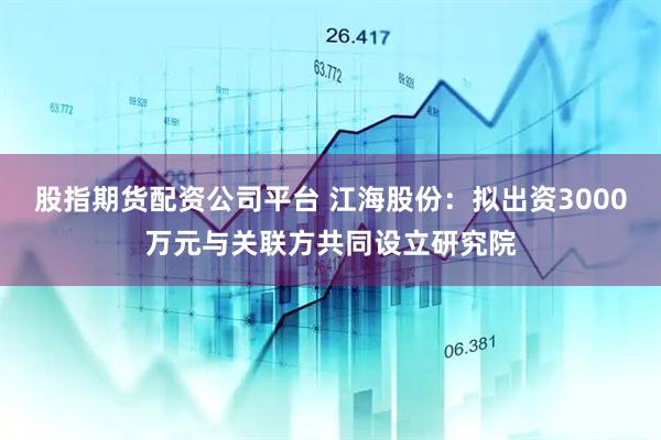 股指期货配资公司平台 江海股份：拟出资3000万元与关联方共同设立研究院