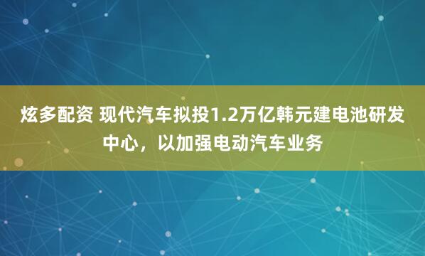 炫多配资 现代汽车拟投1.2万亿韩元建电池研发中心，以加强电动汽车业务