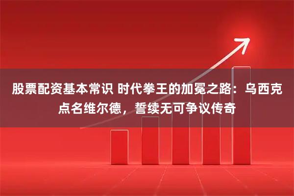 股票配资基本常识 时代拳王的加冕之路：乌西克点名维尔德，誓续无可争议传奇