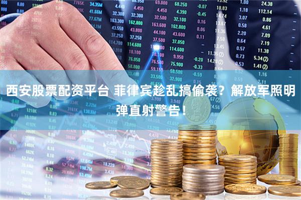 西安股票配资平台 菲律宾趁乱搞偷袭？解放军照明弹直射警告！