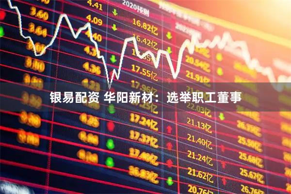 银易配资 华阳新材：选举职工董事
