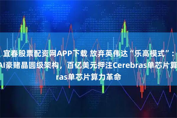 宜春股票配资网APP下载 放弃英伟达“乐高模式”：OpenAI豪赌晶圆级架构，百亿美元押注Cerebras单芯片算力革命