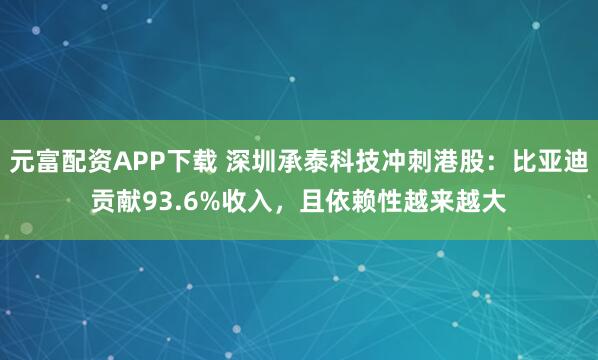 元富配资APP下载 深圳承泰科技冲刺港股：比亚迪贡献93.6%收入，且依赖性越来越大