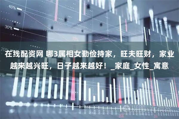 在线配资网 哪3属相女勤俭持家，旺夫旺财，家业越来越兴旺，日子越来越好！_家庭_女性_寓意