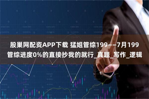 股巢网配资APP下载 猛姐管综199——7月199管综进度0%的直接抄我的就行_真题_写作_逻辑