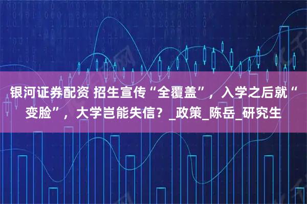 银河证券配资 招生宣传“全覆盖”，入学之后就“变脸”，大学岂能失信？_政策_陈岳_研究生