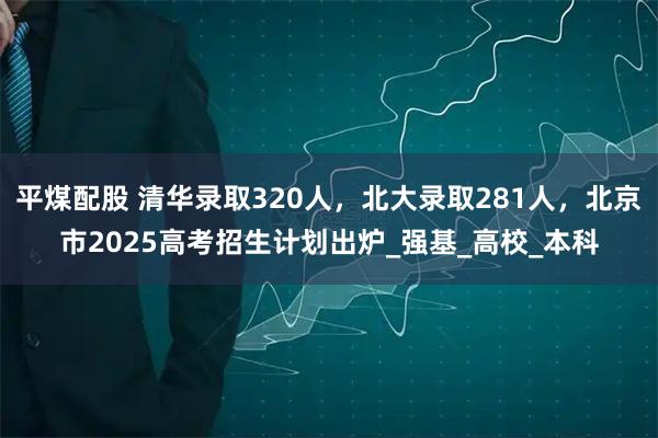 平煤配股 清华录取320人，北大录取281人，北京市2025高考招生计划出炉_强基_高校_本科