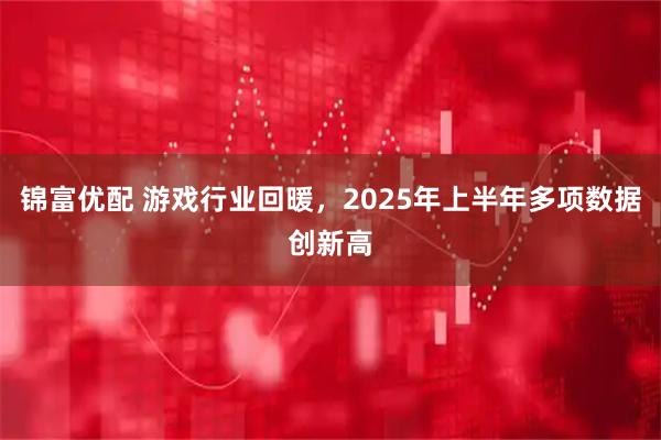 锦富优配 游戏行业回暖，2025年上半年多项数据创新高