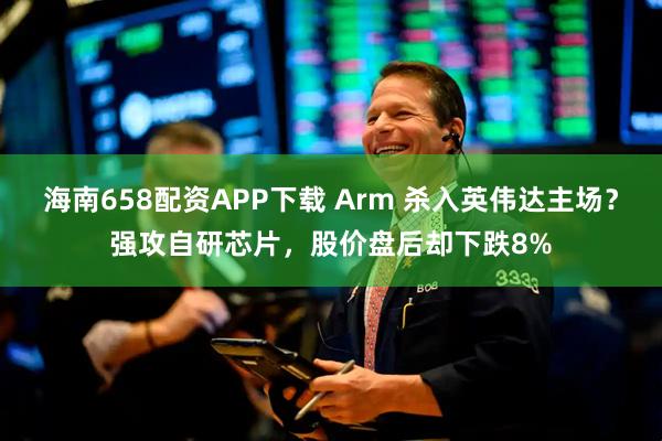 海南658配资APP下载 Arm 杀入英伟达主场？强攻自研芯片，股价盘后却下跌8%