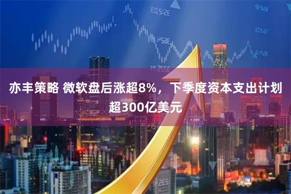 亦丰策略 微软盘后涨超8%，下季度资本支出计划超300亿美元