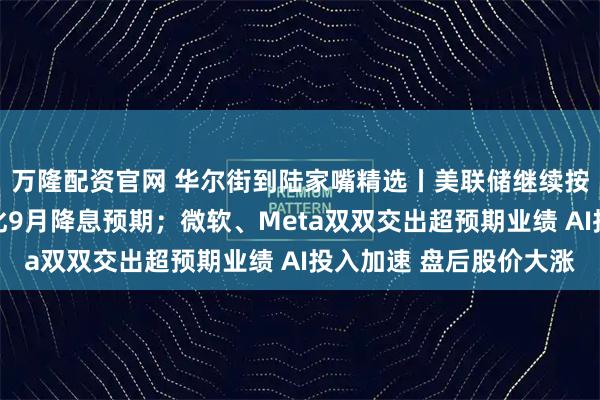 万隆配资官网 华尔街到陆家嘴精选丨美联储继续按兵不动 鲍威尔还淡化9月降息预期；微软、Meta双双交出超预期业绩 AI投入加速 盘后股价大涨