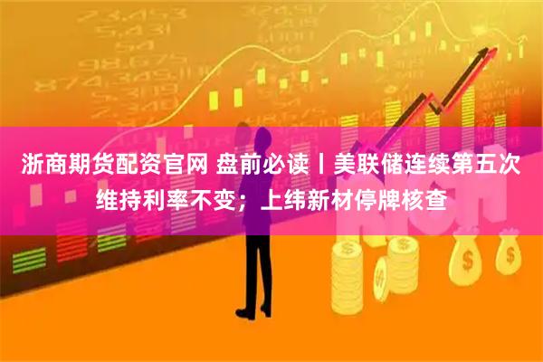 浙商期货配资官网 盘前必读丨美联储连续第五次维持利率不变；上纬新材停牌核查