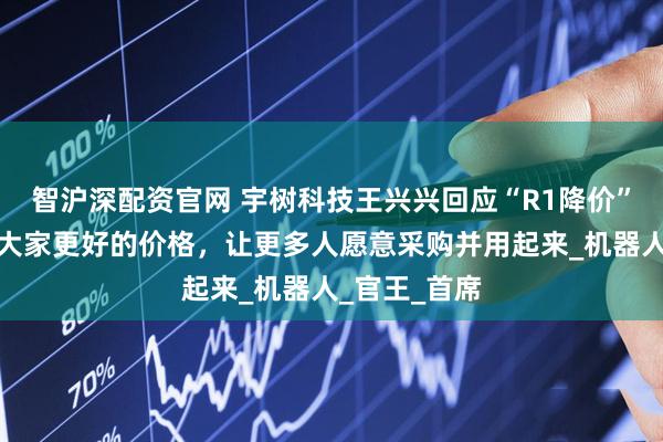 智沪深配资官网 宇树科技王兴兴回应“R1降价”：希望能给大家更好的价格，让更多人愿意采购并用起来_机器人_官王_首席