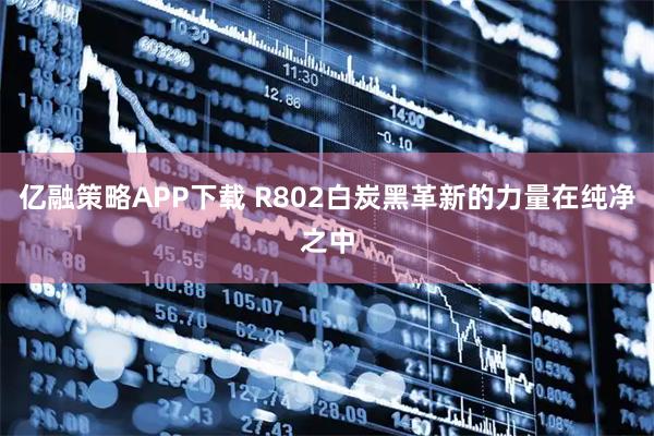 亿融策略APP下载 R802白炭黑革新的力量在纯净之中