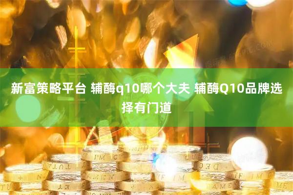 新富策略平台 辅酶q10哪个大夫 辅酶Q10品牌选择有门道