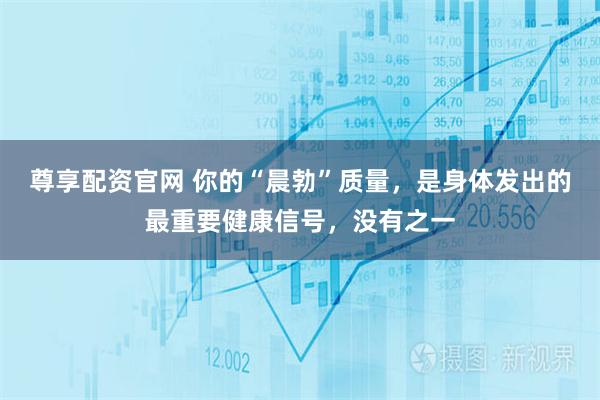 尊享配资官网 你的“晨勃”质量，是身体发出的最重要健康信号，没有之一