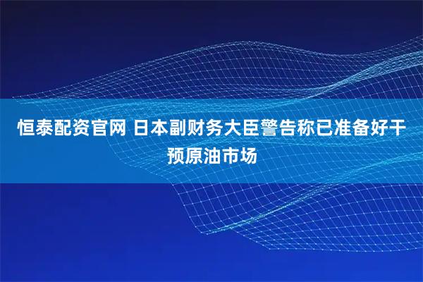 恒泰配资官网 日本副财务大臣警告称已准备好干预原油市场